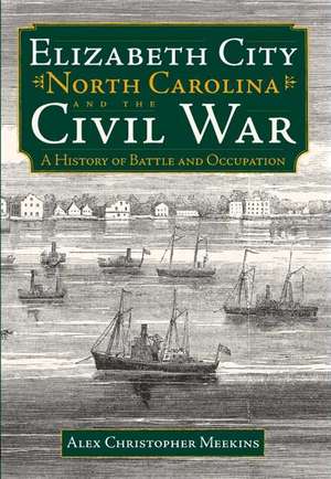 Elizabeth City, North Carolina, and the Civil War: A History of Battle and Occupation de Alex Christopher Meekins