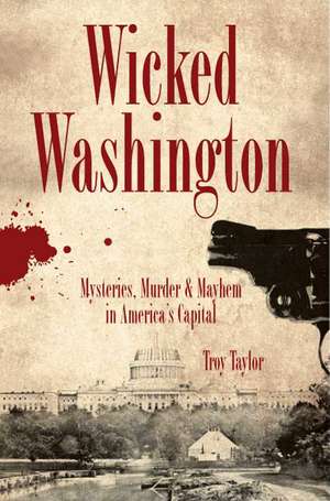 Wicked Washington: Mysteries, Murder & Mayhem in America's Capital de Troy Taylor