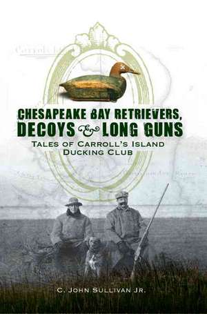 Chesapeake Bay Retrievers, Decoys & Long Guns: Tales of Carroll's Island Ducking Club de C. John Sullivan