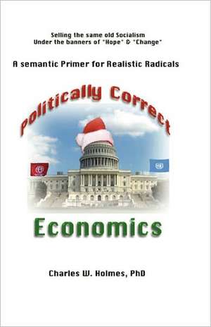 Politically Correct Economics: A Semantic Primer Fro Realistic Radicals Selling the Same Old Socialism Under the Banners of Hope & Change de Charles W. Holmes