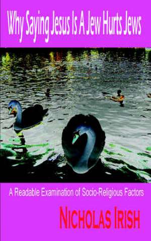 Why Saying Jesus Is a Jew Hurts Jews: A Readable Examination of Socio-Religious Factors de Nicholas Irish