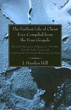 The Earliest Life of Christ Ever Compiled from the Four Gospels: Being the Diatessaron of Tatian (Circ. A.D. 160) from the Arabic Version and Containi de J. Hamlyn Hill