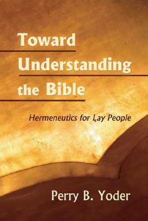 Toward Understanding the Bible: Hermeneutics for Lay People de Perry B. Yoder