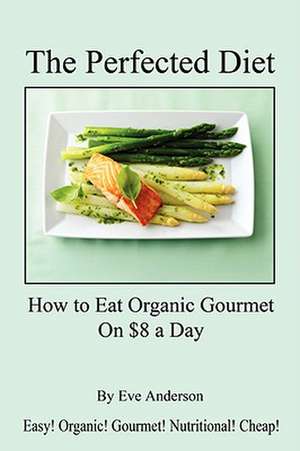 The Perfected Diet - How to Eat Organic Gourmet on $8 a Day de Eve Anderson