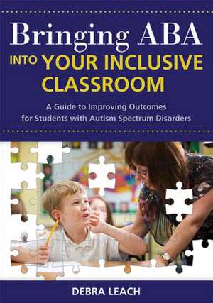 Bringing ABA Into Your Inclusive Classroom: A Guide to Improving Outcomes for Students with Autism Spectrum Disorders de Debra Leach