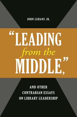 "Leading from the Middle," and Other Contrarian Essays on Library Leadership de John Lubans Jr.