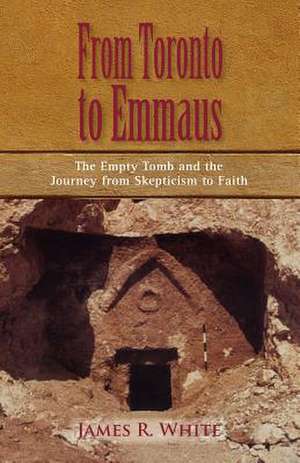 From Toronto to Emmaus the Empty Tomb and the Journey from Skepticism to Faith de James R White