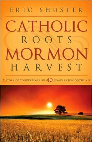 Catholic Roots, Mormon Harvest: A Story of Conversion and 40 Comparative Doctrines de Eric Shuster