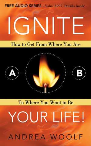 Ignite Your Life!: How to Get from Where You Are to Where You Want to Be de Andrea Woolf