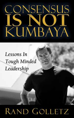 Consensus Is Not Kumbaya: Lessons in Tough-Minded Leadership de Rand Golletz