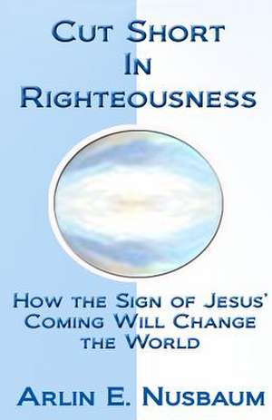 Cut Short in Righteousness: How the Sign of Jesus' Coming Will Change the World de Arlin E. Nusbaum