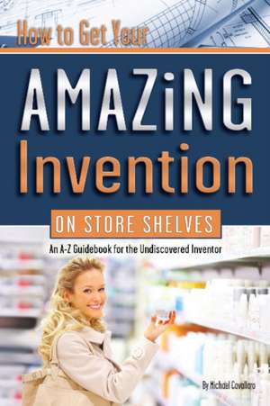 How to Get Your Amazing Invention on Store Shelves: An A-Z Guidebook for the Undiscovered Inventor de Michael Cavallaro