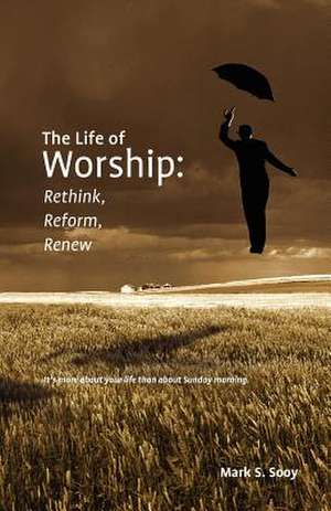 The Life of Worship: Rethink, Reform, Renew de Mark S. Sooy