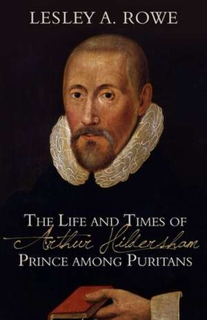 The Life and Times of Arthur Hildersham: Prince Among Puritans de Lesley A. Rowe