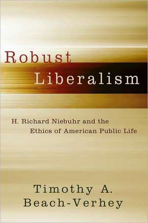 Robust Liberalism: H. Richard Niebuhr and the Ethics of American Public Life de Timothy A. Beach-Verhey