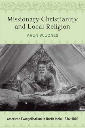 Missionary Christianity and Local Religion: American Evangelicalism in North India, 1836-1870 de Arun W. Jones