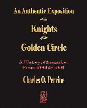 Authentic Exposition of the Knights of the Golden Circle a History of Secession from 1834 to 1861: A Biography de Charles O. Perrine