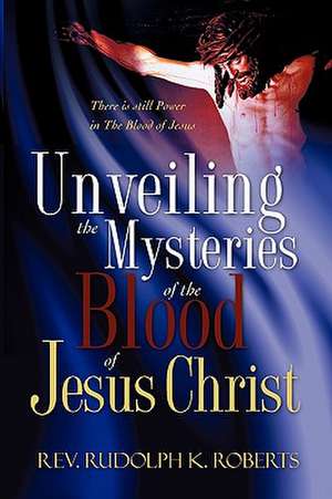 Unveiling the Mysteries of The Blood of Jesus Christ de Rev. Rudolph K. Roberts