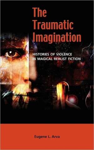 The Traumatic Imagination: Histories of Violence in Magical Realist Fiction de Eugene L. Arva