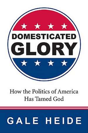 Domesticated Glory: How the Politics of America Has Tamed God de Gale Heide