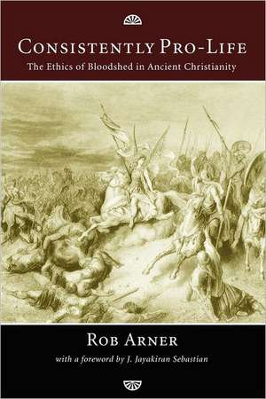 Consistently Pro-Life: The Ethics of Bloodshed in Ancient Christianity de Rob Arner