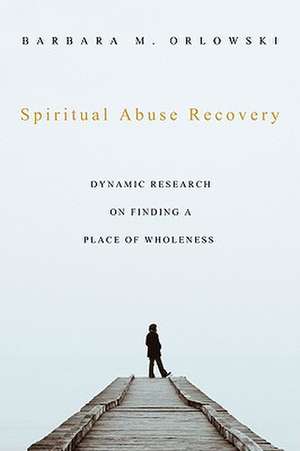 Spiritual Abuse Recovery: Dynamic Research on Finding a Place of Wholeness de Barbara M. Orlowski