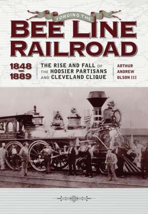 Forging the "bee Line" Railroad, 1848-1889: The Rise and Fall of the Hoosier Partisans and Cleveland Clique de Arthur Andrew Olson III