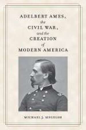 Adelbert Ames, the Civil War, and the Creation of Modern America de Michael J Megelsh