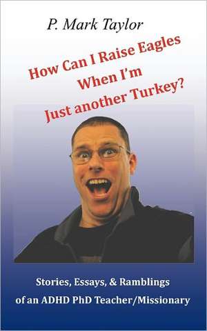 How Can I Raise Eagles When I Am Just Another Turkey?: Stories, Essays, & Ramblings of an ADHD PhD Teacher/Missionary de P. Mark Taylor