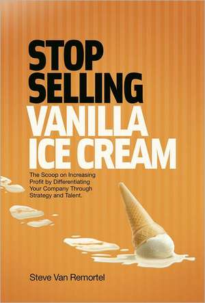 Stop Selling Vanilla Ice Cream: The Scoop on Increasing Profit by Differentiating Your Company Through Strategy and Talent de Steve Van Van Remortel