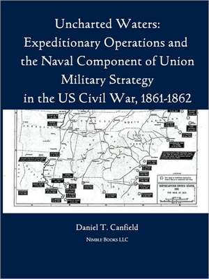 Uncharted Waters: Expeditionary Operations and the Naval Component of Union Military Strategy in the Us Civil War, 1861-1862 de Major Daniel T. Canfield