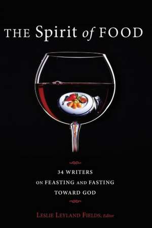 The Spirit of Food: Thirty-Four Writers on Feasting and Fasting Toward God de Leslie Leyland Fields