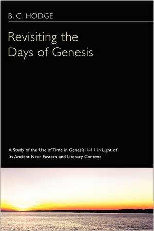 Revisiting the Days of Genesis: A Study of the Use of Time in Genesis 1-11 in Light of Its Ancient Near Eastern and Literary Context de B. C. Hodge