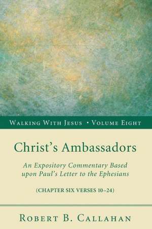 Christ's Ambassadors: An Expository Commentary Based Upon Paul's Letter to the Ephesians, Chapter Six Verses 10-24 de Robert B. Callahan