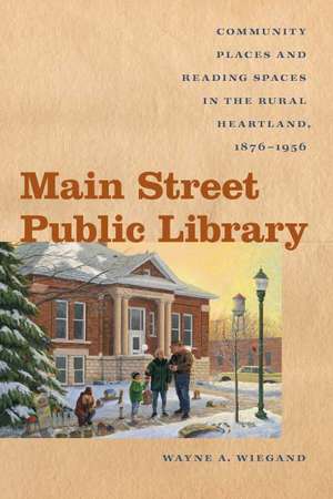 Main Street Public Library: Community Places and Reading Spaces in the Rural Heartland, 1876-956 de Wayne A. Wiegand