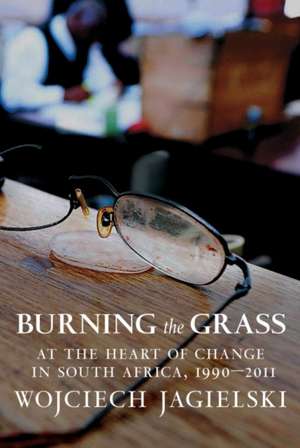 Burning the Grass: At the Heart of Change in South Africa, 1990-2011 de Wojciech Jagielski