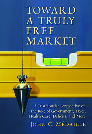 Toward a Truly Free Market: A Distributist Perspective on the Role of Government, Taxes, Health Care, Deficits, and More de John C. Medaille