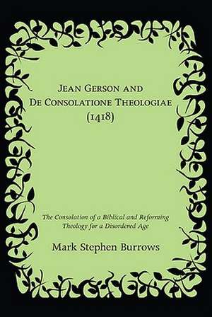 Jean Gerson and de Consolatione Theologiae (1418): The Consolation of a Biblical and Reforming Theology for a Disordered Age de Mark Stephen Burrows