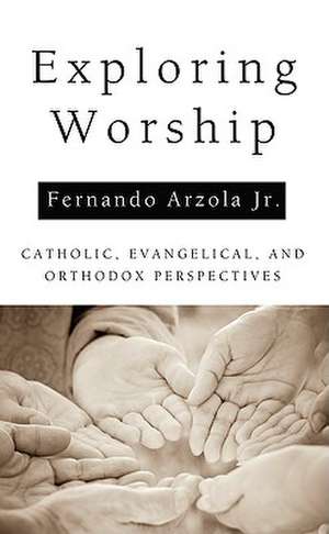 Exploring Worship: Catholic, Evangelical, and Orthodox Perspectives de Fernando Jr. Arzola