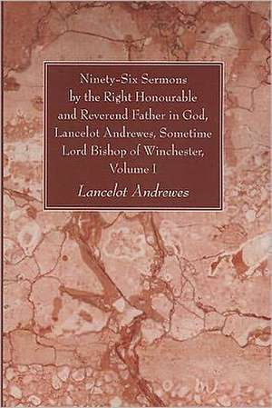 Ninety-Six Sermons by the Right Honourable and Reverend Father in God, Lancelot Andrewes, Sometime Lord Bishop of Winchester, Volume One de Lancelot Andrewes