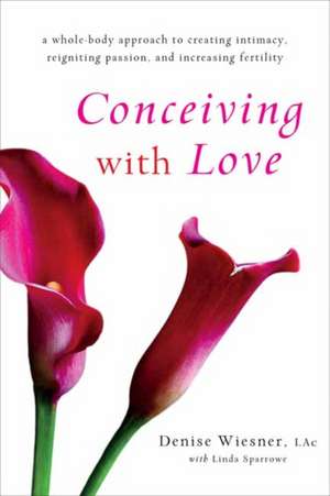 Conceiving with Love: A Whole-Body Approach to Creating Intimacy, Reigniting Passion, and Increasing Fertility de Denise Wiesner