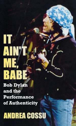 It Ain't Me Babe: Bob Dylan and the Performance of Authenticity de Andrea Cossu