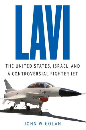 Lavi: The United States, Israel, and a Controversial Fighter Jet de John W. Golan