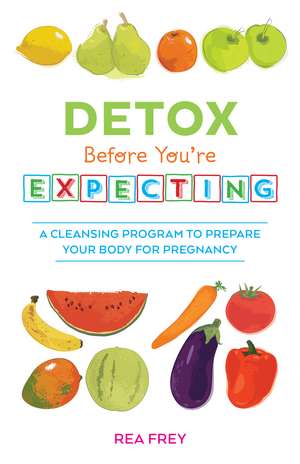 Detox Before You're Expecting: A Cleansing Program to Prepare Your Body for Pregnancy de Rea Frey