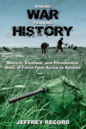 Making War, Thinking History: Munich, Vietnam, and Presidential Uses of Force from Korea to Kosovo de Jeffrey Record