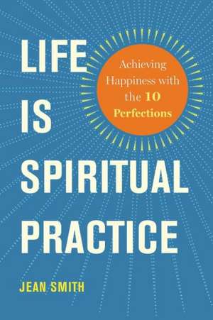 Life Is Spiritual Practice: Achieving Happiness with the Ten Perfections de Jean Smith