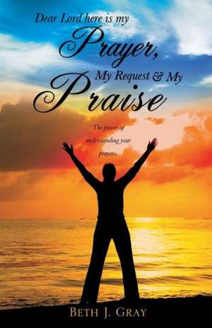 Dear Lord Here Is My Prayer, My Request and My Praise de Beth J. Gray