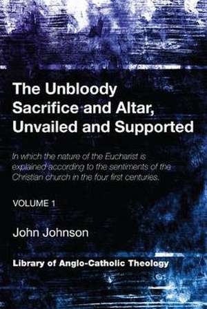 The Unbloody Sacrifice and Altar, Unvailed and Supported, Volume 1: In Which the Nature of the Eucharist Is Explained According to the Sentiments of t de John Johnson