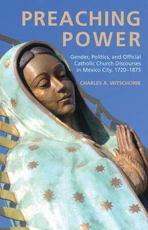 Preaching Power: Gender, Politics, and Official Catholic Church Discourses in Mexico City, 1720-1875 de Charles A. Witschorik