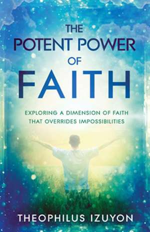 The Potent Power of Faith: Exploring a Dimension of Faith That Overrides Impossibilities de Theophilus Izuyon